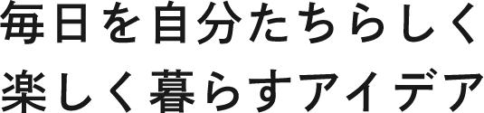 毎日を自分たちらしく 楽しく暮らすアイデア