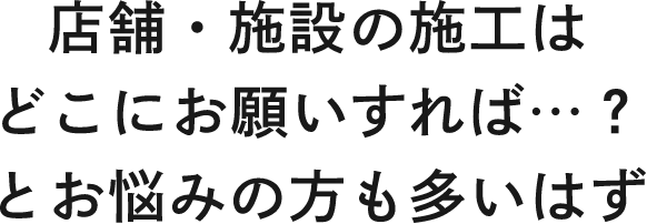 店舗・施設の施工はどこにお願いすれば…？とお悩みの方も多いはず